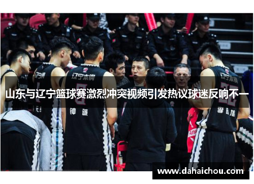 山东与辽宁篮球赛激烈冲突视频引发热议球迷反响不一
