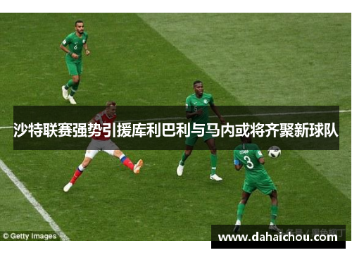 沙特联赛强势引援库利巴利与马内或将齐聚新球队